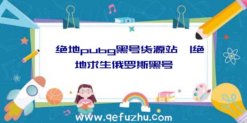 「绝地pubg黑号货源站」|绝地求生俄罗斯黑号